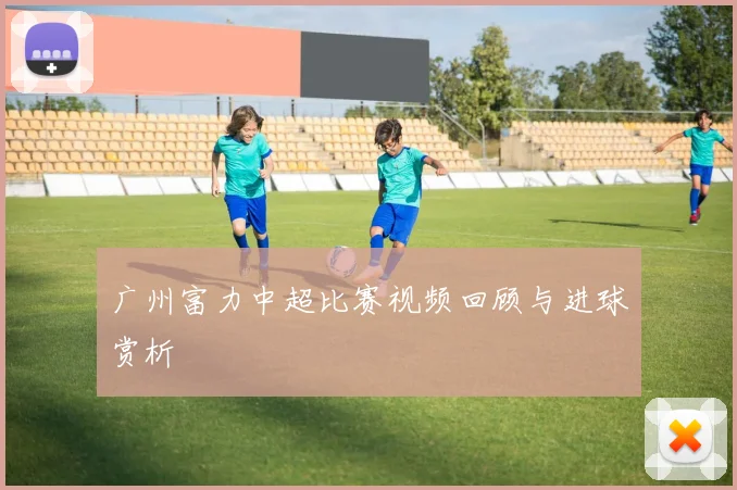 广州富力中超比赛视频回顾与进球赏析
