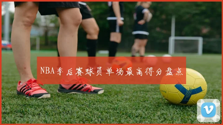 NBA季后赛球员单场最高得分盘点