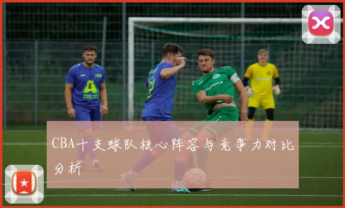 CBA十支球队核心阵容与竞争力对比分析